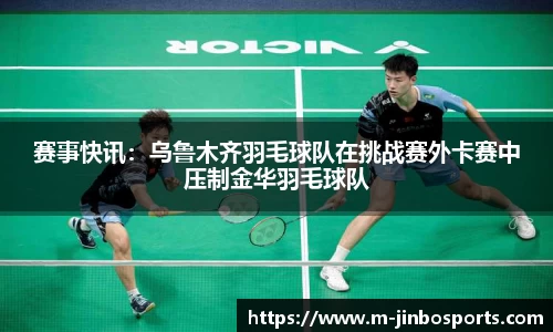 赛事快讯：乌鲁木齐羽毛球队在挑战赛外卡赛中压制金华羽毛球队